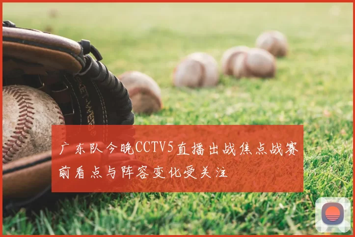 广东队今晚CCTV5直播出战焦点战赛前看点与阵容变化受关注