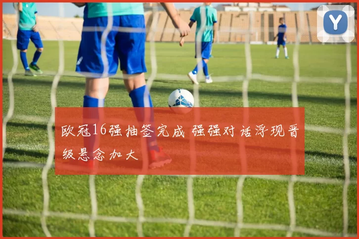 欧冠16强抽签完成 强强对话浮现晋级悬念加大