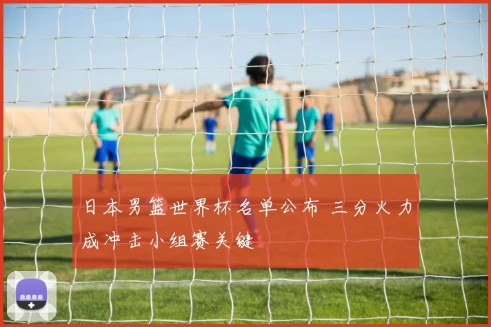 日本男篮世界杯名单公布 三分火力成冲击小组赛关键