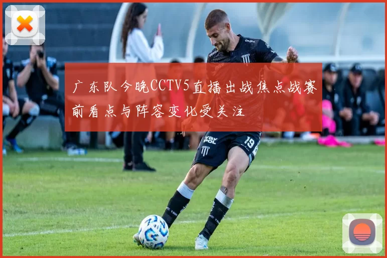 广东队今晚CCTV5直播出战焦点战赛前看点与阵容变化受关注