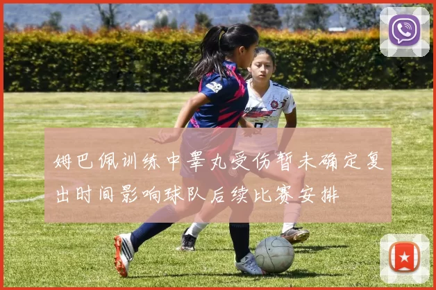 姆巴佩训练中睾丸受伤暂未确定复出时间影响球队后续比赛安排