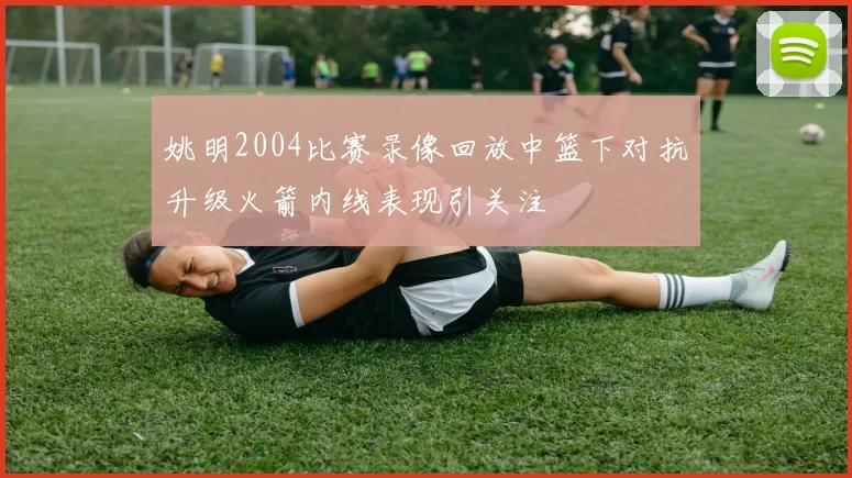 姚明2004比赛录像回放中篮下对抗升级火箭内线表现引关注