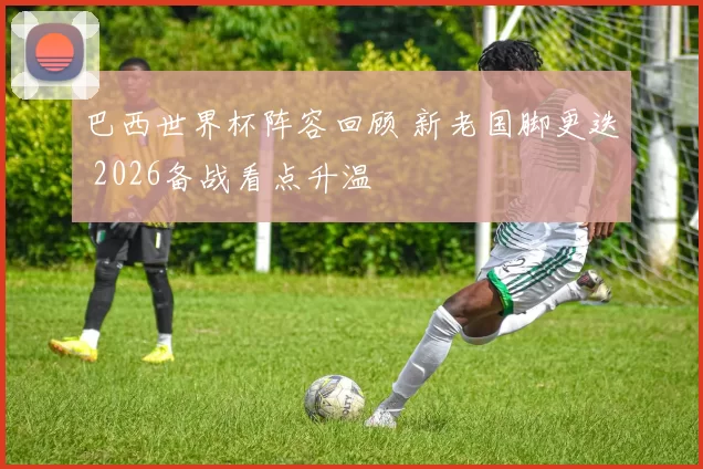 巴西世界杯阵容回顾 新老国脚更迭 2026备战看点升温
