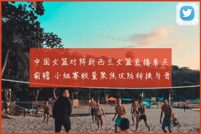 中国女篮对阵新西兰女篮直播看点前瞻 小组赛较量聚焦攻防转换与晋级形势