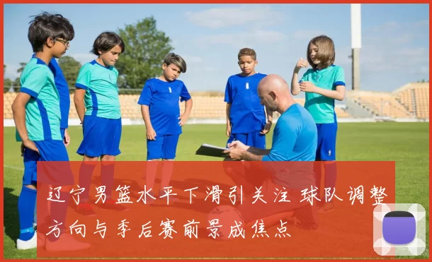 辽宁男篮水平下滑引关注 球队调整方向与季后赛前景成焦点