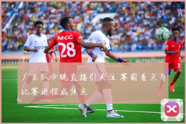 广东队今晚直播引关注 赛前看点与比赛进程成焦点