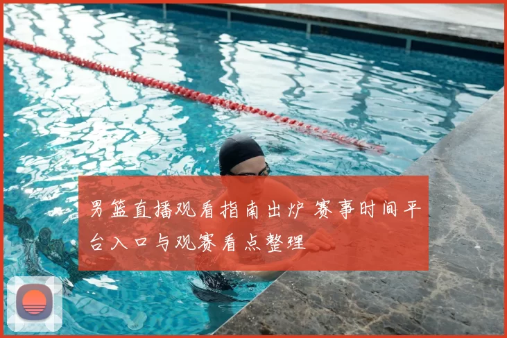 男篮直播观看指南出炉 赛事时间平台入口与观赛看点整理