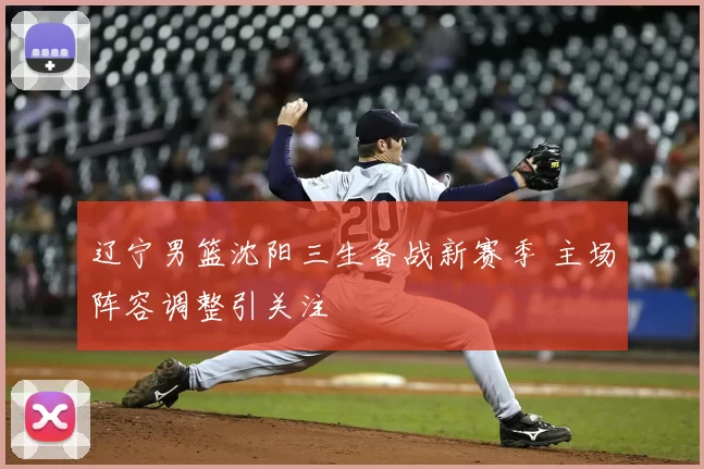 辽宁男篮沈阳三生备战新赛季 主场阵容调整引关注