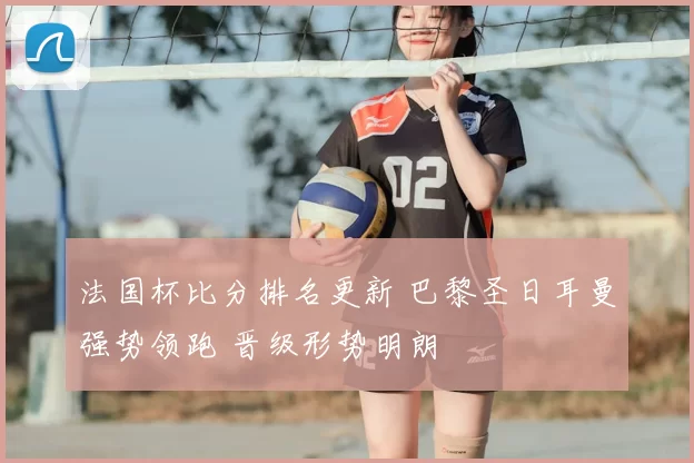 法国杯比分排名更新 巴黎圣日耳曼强势领跑 晋级形势明朗