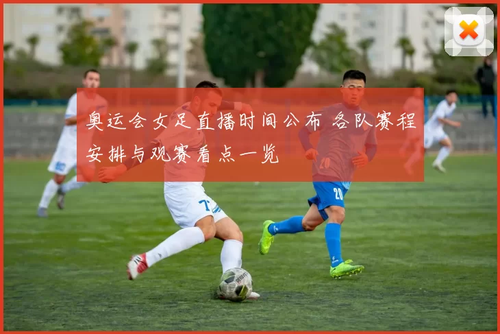奥运会女足直播时间公布 各队赛程安排与观赛看点一览