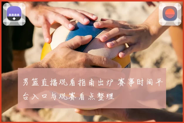 男篮直播观看指南出炉 赛事时间平台入口与观赛看点整理