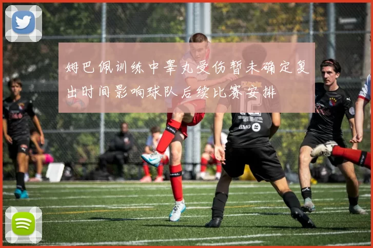 姆巴佩训练中睾丸受伤暂未确定复出时间影响球队后续比赛安排