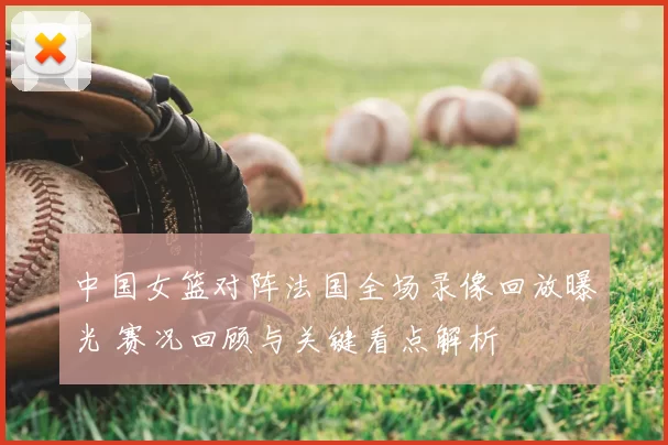 中国女篮对阵法国全场录像回放曝光 赛况回顾与关键看点解析