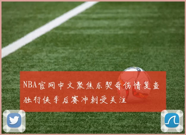 NBA官网中文聚焦东契奇伤情复查 独行侠季后赛冲刺受关注