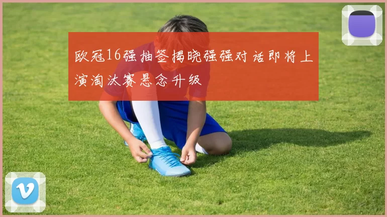 欧冠16强抽签揭晓强强对话即将上演淘汰赛悬念升级