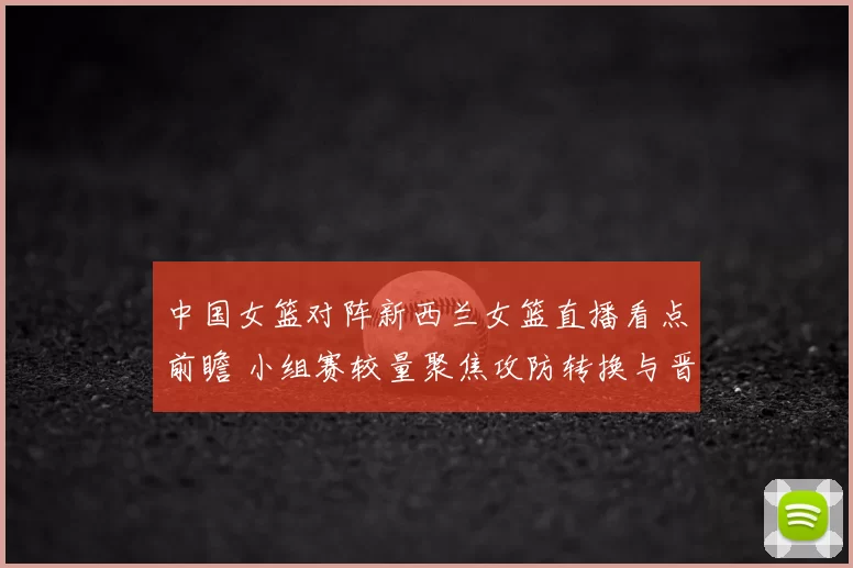 中国女篮对阵新西兰女篮直播看点前瞻 小组赛较量聚焦攻防转换与晋级形势