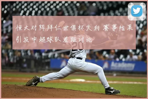恒大对阵拜仁世俱杯失利 赛事结果引发中超球队差距讨论