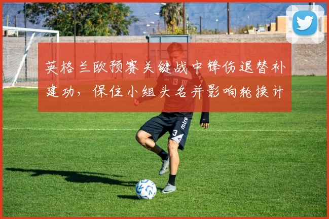 英格兰欧预赛关键战中锋伤退替补建功，保住小组头名并影响轮换计划