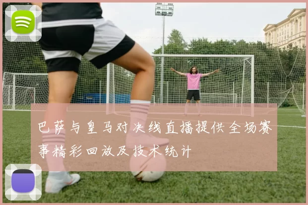 巴萨与皇马对决线直播提供全场赛事精彩回放及技术统计