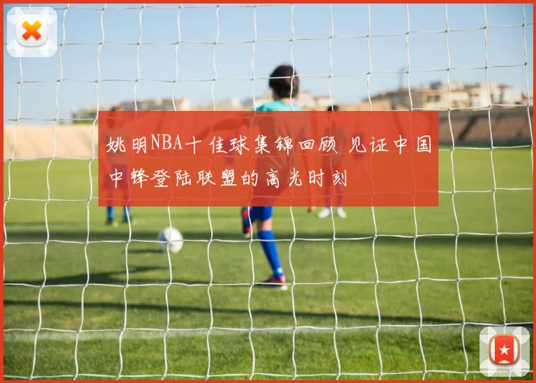姚明NBA十佳球集锦回顾 见证中国中锋登陆联盟的高光时刻