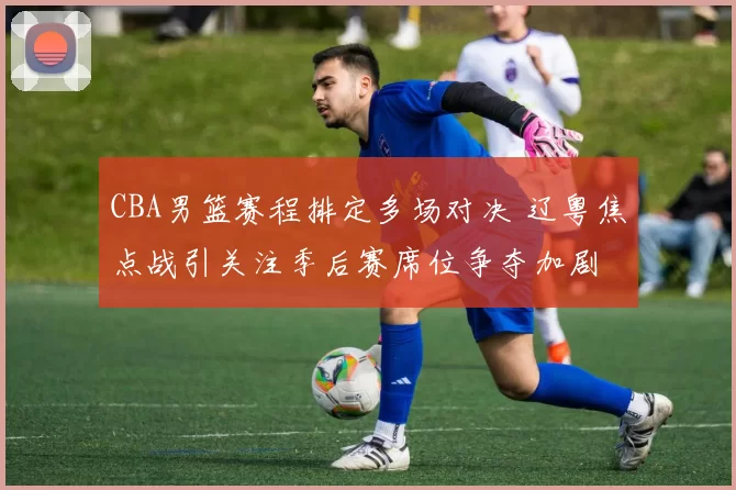 CBA男篮赛程排定多场对决 辽粤焦点战引关注季后赛席位争夺加剧