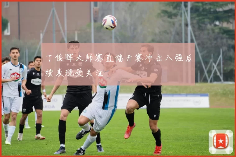 丁俊晖大师赛直播开赛冲击八强后续表现受关注