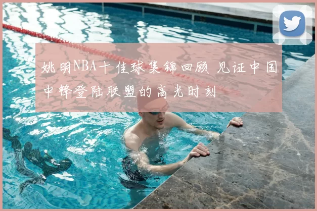 姚明NBA十佳球集锦回顾 见证中国中锋登陆联盟的高光时刻