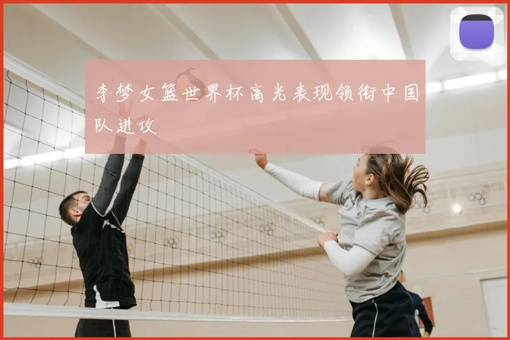 李梦女篮世界杯高光表现领衔中国队进攻
