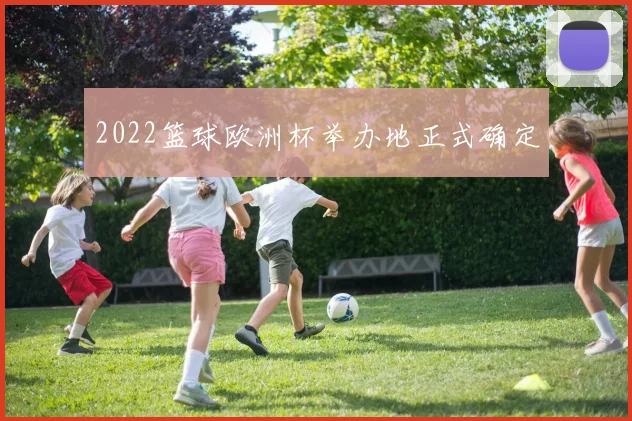 2022篮球欧洲杯举办地正式确定